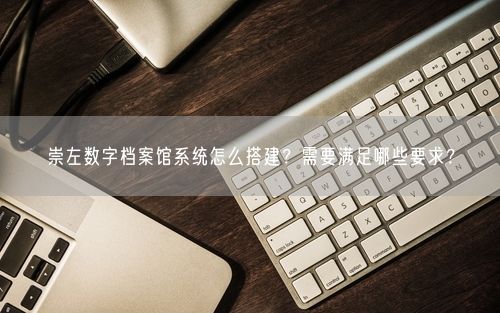 崇左数字档案馆系统怎么搭建?需要满足哪些要求?