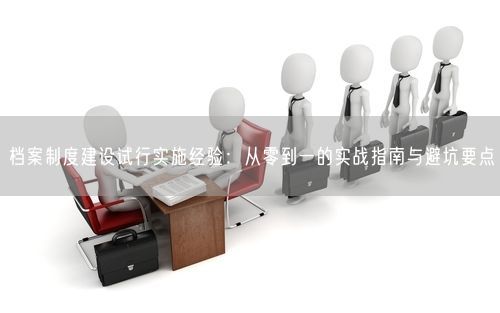 档案制度建设试行实施经验：从零到一的实战指南与避坑要点
