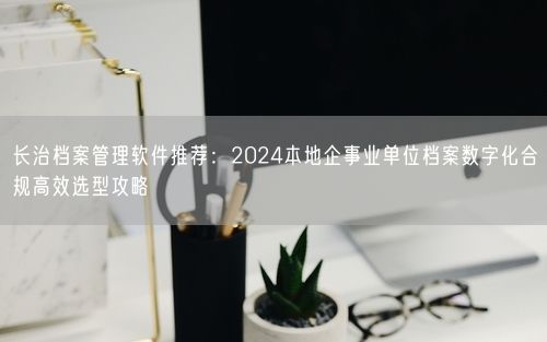 长治档案管理软件推荐：2024本地企事业单位档案数字化合规高效选型攻略