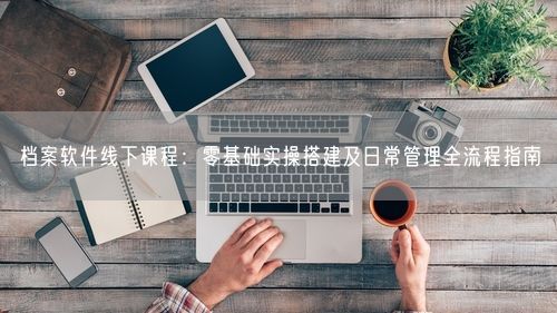 档案软件线下课程：零基础实操搭建及日常管理全流程指南