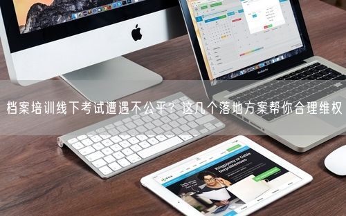 档案培训线下考试遭遇不公平？这几个落地方案帮你合理维权
