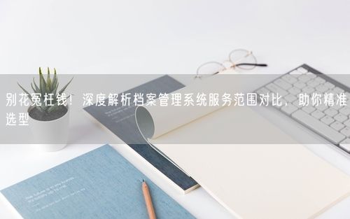 别花冤枉钱!深度解析档案管理系统服务范围对比,助你精准选型