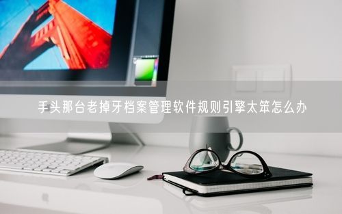 手头那台老掉牙档案管理软件规则引擎太笨怎么办