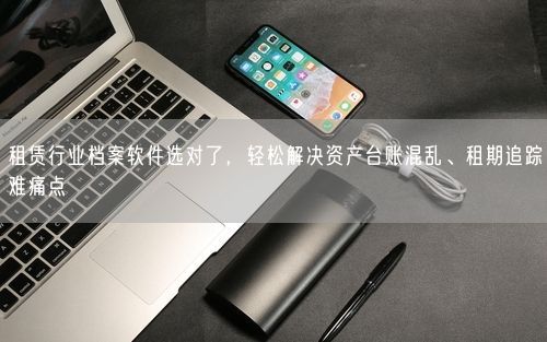 租赁行业档案软件选对了,轻松解决资产台账混乱、租期追踪难痛点