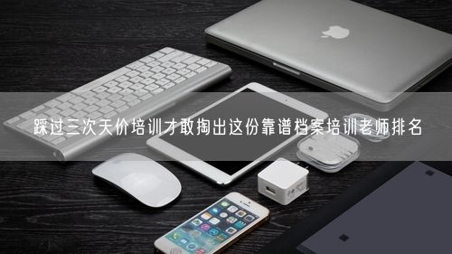 踩过三次天价培训才敢掏出这份靠谱档案培训老师排名