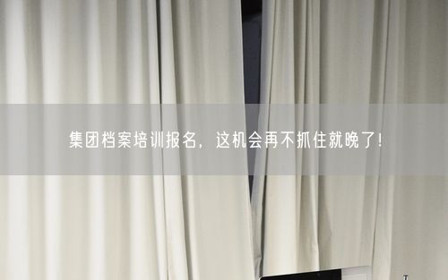 集团档案培训报名，这机会再不抓住就晚了！