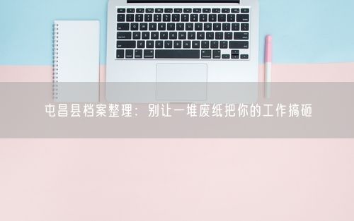 屯昌县档案整理：别让一堆废纸把你的工作搞砸