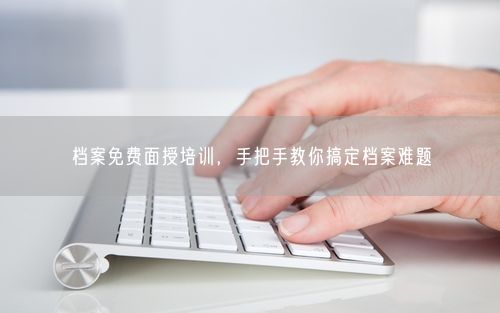 档案免费面授培训，手把手教你搞定档案难题