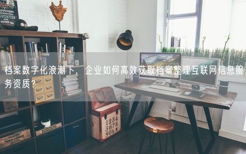 档案数字化浪潮下，企业如何高效获取档案整理互联网信息服务资质？