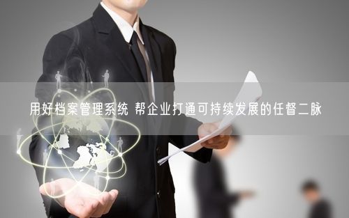 用好档案管理系统 帮企业打通可持续发展的任督二脉