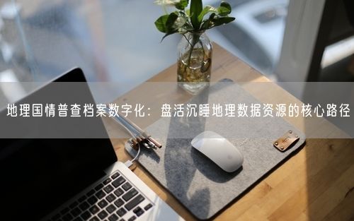 地理国情普查档案数字化:盘活沉睡地理数据资源的核心路径