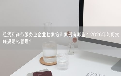 租赁和商务服务业企业档案培训案例有哪些?2026年如何实施规范化管理?