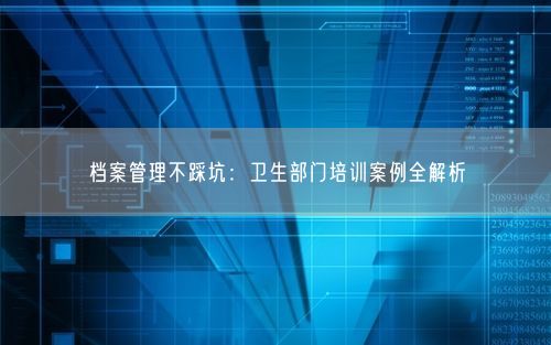 档案管理不踩坑：卫生部门培训案例全解析