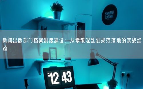 新闻出版部门档案制度建设:从零散混乱到规范落地的实战经验