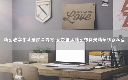 档案数字化著录解决方案 解决纸质档案转存录档全链路痛点