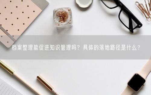 档案整理能促进知识管理吗？具体的落地路径是什么？