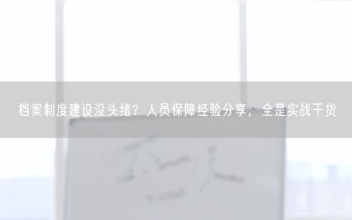 档案制度建设没头绪？人员保障经验分享，全是实战干货