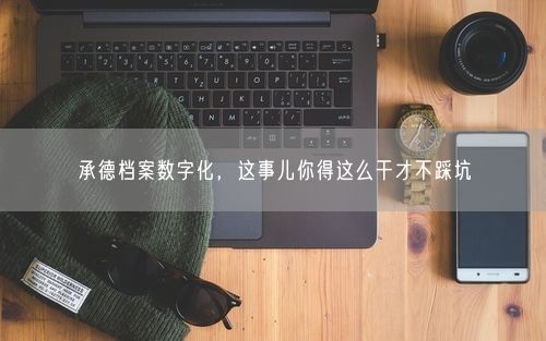 承德档案数字化，这事儿你得这么干才不踩坑