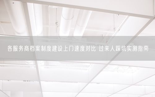 各服务商档案制度建设上门速度对比 过来人踩坑实测指南