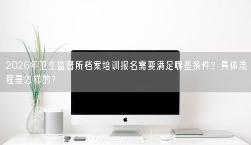2026年卫生监督所档案培训报名需要满足哪些条件?具体流程是怎样的?