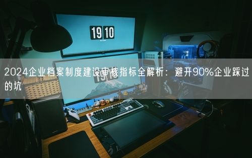 2024企业档案制度建设审核指标全解析：避开90%企业踩过的坑