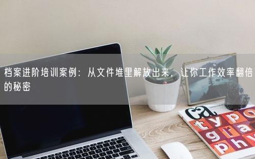 档案进阶培训案例:从文件堆里解放出来,让你工作效率翻倍的秘密