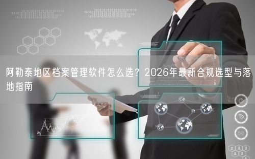 阿勒泰地区档案管理软件怎么选？2026年最新合规选型与落地指南