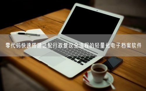零代码快速搭建适配行政复议全流程的轻量化电子档案软件