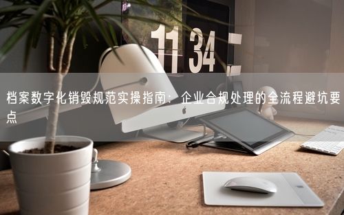 档案数字化销毁规范实操指南：企业合规处理的全流程避坑要点