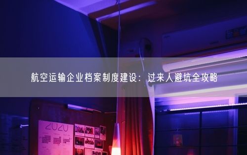 航空运输企业档案制度建设：过来人避坑全攻略