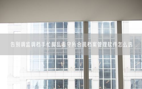 告别调监调档手忙脚乱看守所合规档案管理软件怎么选