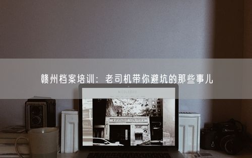 赣州档案培训：老司机带你避坑的那些事儿