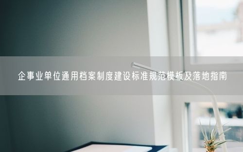企事业单位通用档案制度建设标准规范模板及落地指南