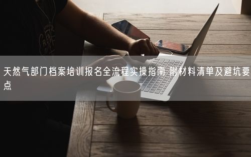 天然气部门档案培训报名全流程实操指南 附材料清单及避坑要点