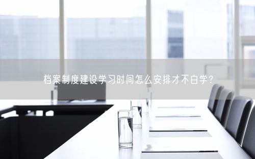 档案制度建设学习时间怎么安排才不白学?