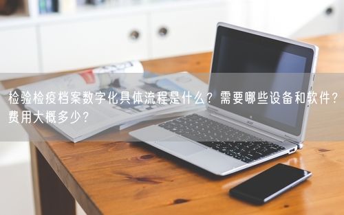 检验检疫档案数字化具体流程是什么?需要哪些设备和软件?费用大概多少?