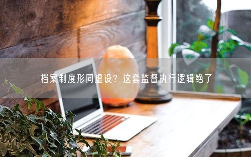 档案制度形同虚设?这套监督执行逻辑绝了