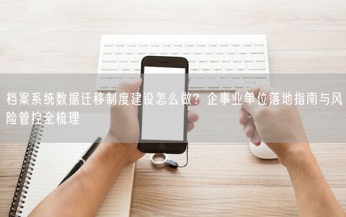 档案系统数据迁移制度建设怎么做？企事业单位落地指南与风险管控全梳理
