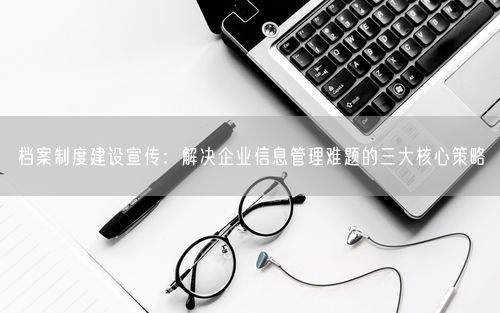 档案制度建设宣传:解决企业信息管理难题的三大核心策略