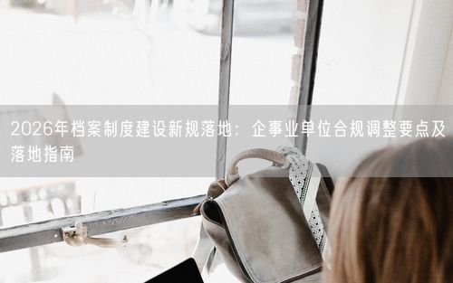 2026年档案制度建设新规落地:企事业单位合规调整要点及落地指南