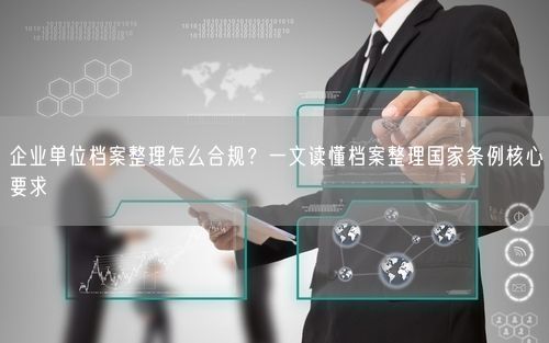 企业单位档案整理怎么合规？一文读懂档案整理国家条例核心要求