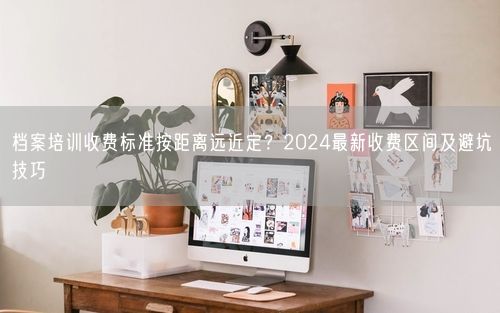 档案培训收费标准按距离远近定?2024最新收费区间及避坑技巧