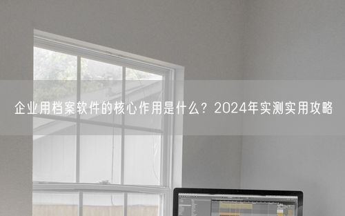 企业用档案软件的核心作用是什么?2024年实测实用攻略
