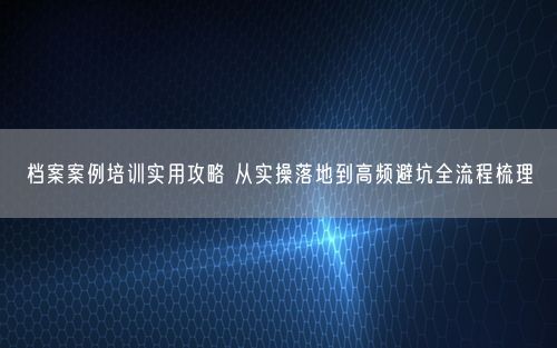档案案例培训实用攻略 从实操落地到高频避坑全流程梳理