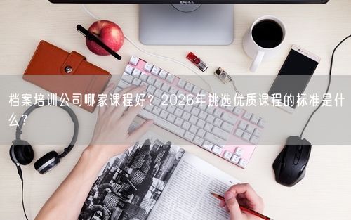 档案培训公司哪家课程好?2026年挑选优质课程的标准是什么?