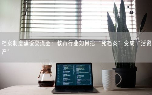 档案制度建设交流会：教育行业如何把“死档案”变成“活资产”