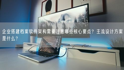 企业搭建档案软件架构需要注意哪些核心要点?主流设计方案是什么?