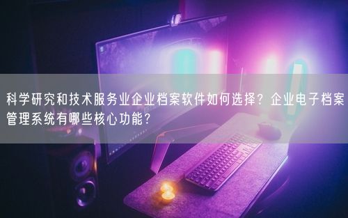 科学研究和技术服务业企业档案软件如何选择?企业电子档案管理系统有哪些核心功能?