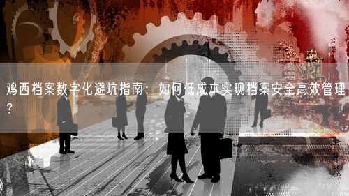 鸡西档案数字化避坑指南：如何低成本实现档案安全高效管理？