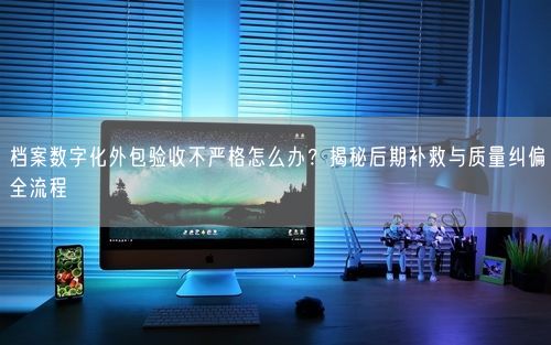 档案数字化外包验收不严格怎么办？揭秘后期补救与质量纠偏全流程